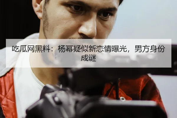 吃瓜网黑料：杨幂疑似新恋情曝光，男方身份成谜